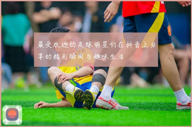 最受欢迎的足球明星们在抖音上分享的精彩瞬间与趣味生活