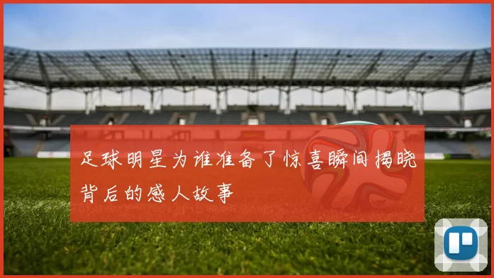 足球明星为谁准备了惊喜瞬间揭晓背后的感人故事