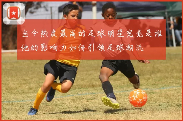 当今热度最高的足球明星究竟是谁他的影响力如何引领足球潮流