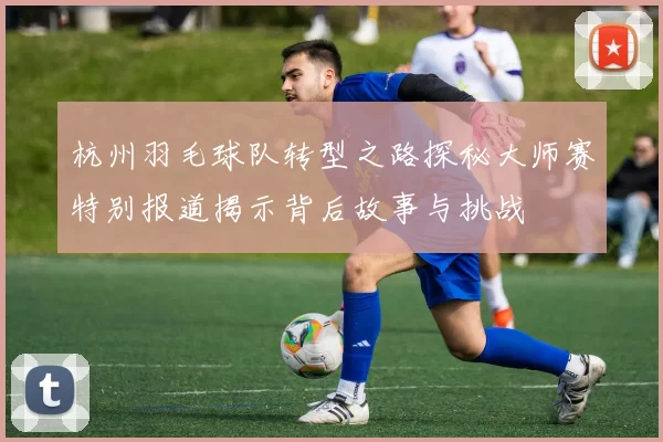 杭州羽毛球队转型之路探秘大师赛特别报道揭示背后故事与挑战