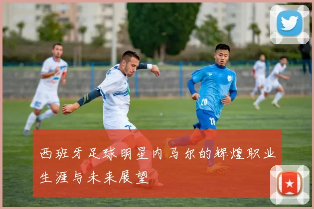 西班牙足球明星内马尔的辉煌职业生涯与未来展望