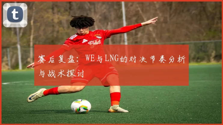 赛后复盘：WE与LNG的对决节奏分析与战术探讨