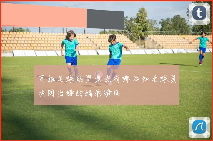 同框足球明星盘点有哪些知名球员共同出镜的精彩瞬间