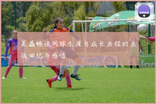 吴磊畅谈网球生涯与成长历程的点滴回忆与感悟