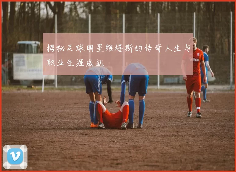 揭秘足球明星维塔斯的传奇人生与职业生涯成就