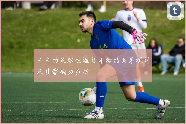 卡卡的足球生涯与年龄的关系探讨及其影响力分析