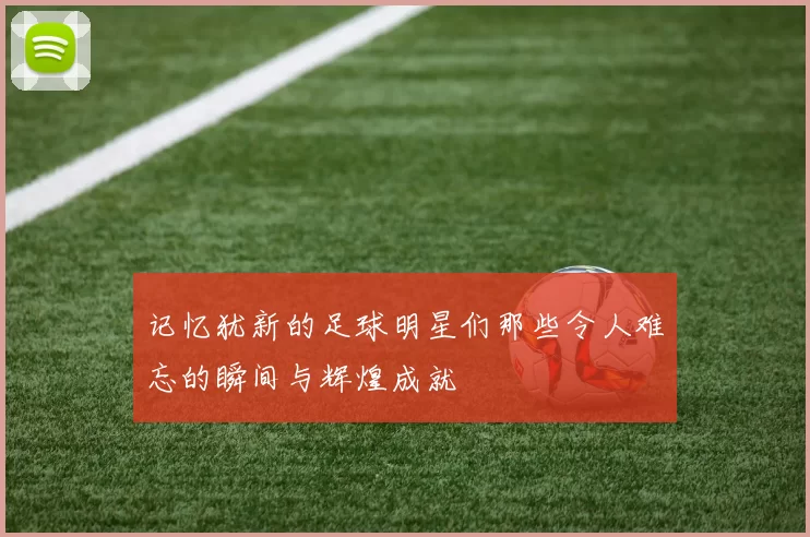 记忆犹新的足球明星们那些令人难忘的瞬间与辉煌成就