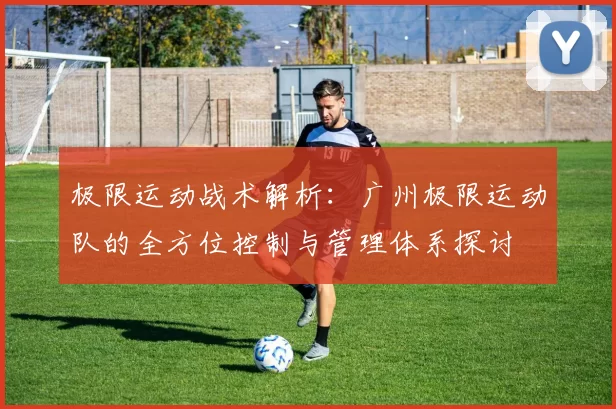 极限运动战术解析：广州极限运动队的全方位控制与管理体系探讨