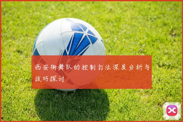西安街舞队的控制打法深度分析与技巧探讨