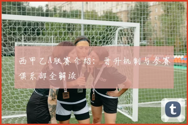 西甲乙A联赛介绍：晋升机制与参赛俱乐部全解读