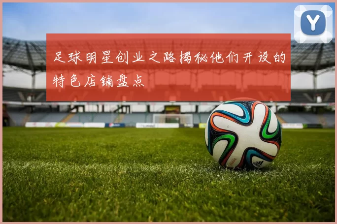 足球明星创业之路揭秘他们开设的特色店铺盘点