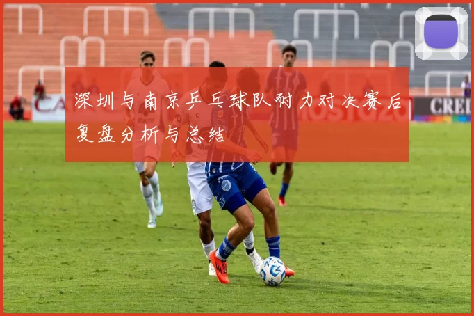 深圳与南京乒乓球队耐力对决赛后复盘分析与总结