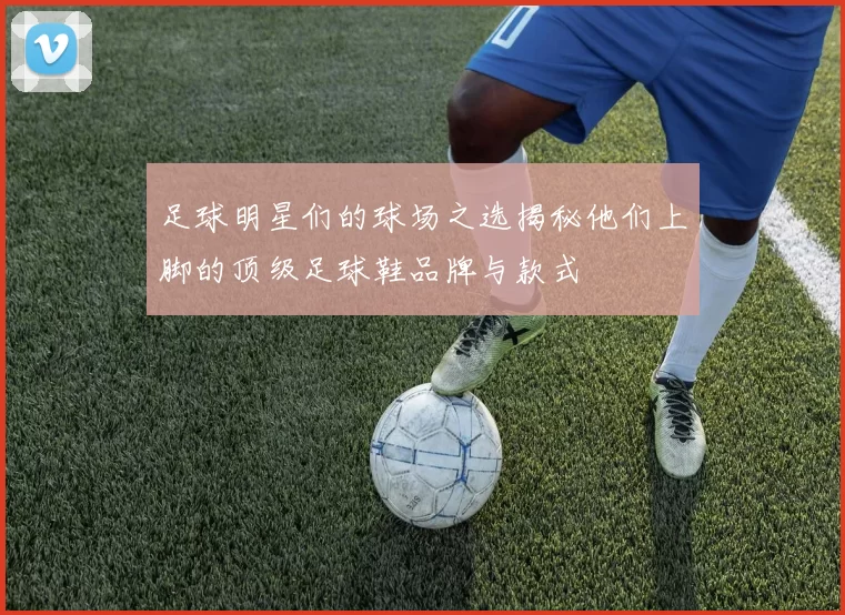 足球明星们的球场之选揭秘他们上脚的顶级足球鞋品牌与款式