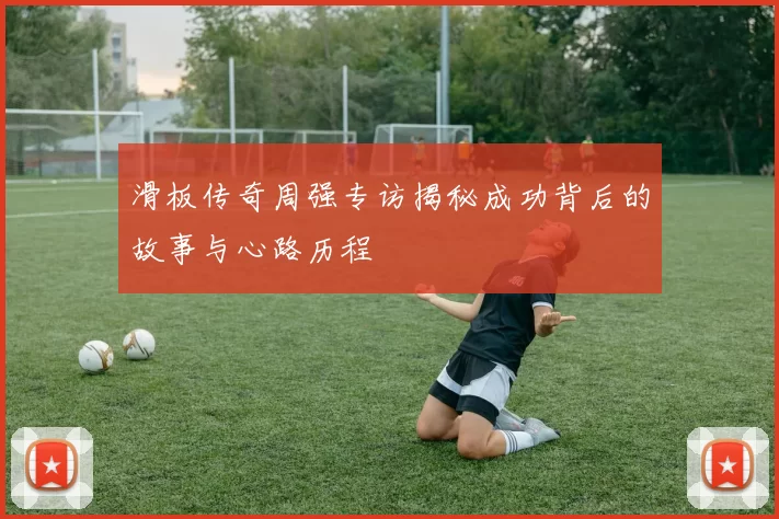 滑板传奇周强专访揭秘成功背后的故事与心路历程