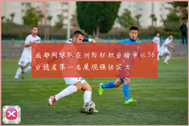 成都网球队在洲际杯积分榜中以56分稳居第一名展现强劲实力
