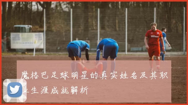 魔格巴足球明星的真实姓名及其职业生涯成就解析