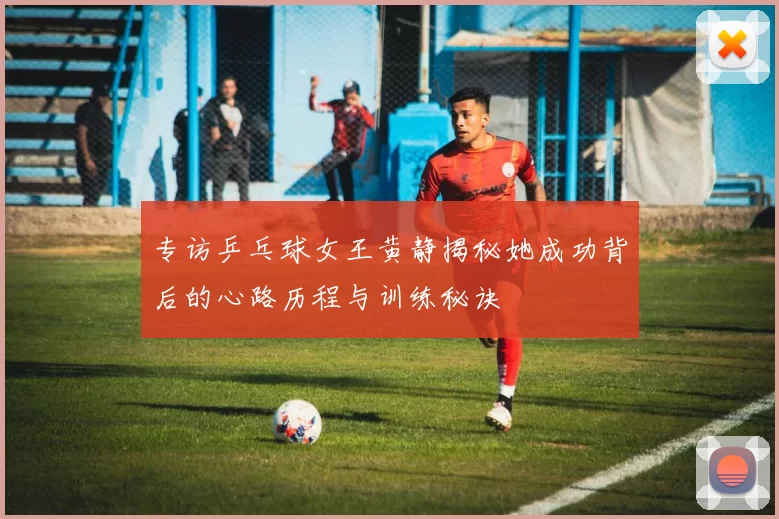 专访乒乓球女王黄静揭秘她成功背后的心路历程与训练秘诀