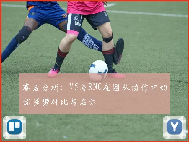 赛后分析：V5与RNG在团队协作中的优劣势对比与启示