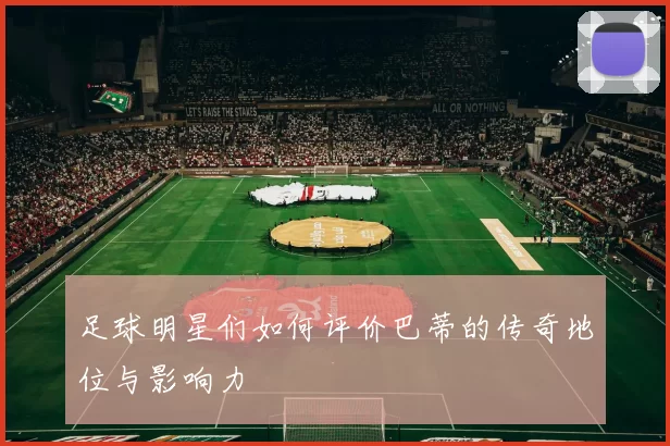 足球明星们如何评价巴蒂的传奇地位与影响力