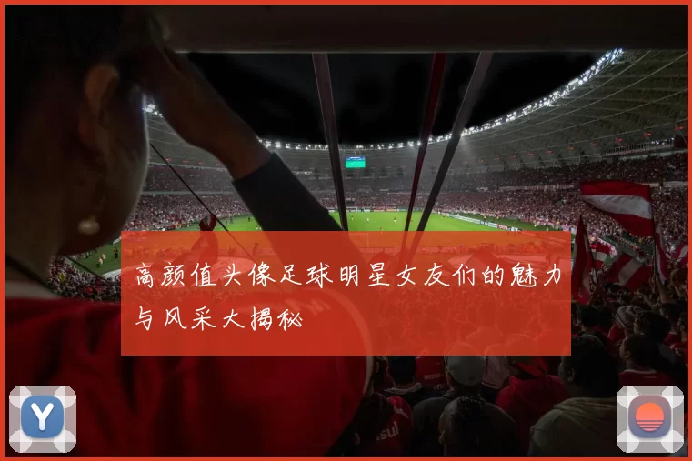 高颜值头像足球明星女友们的魅力与风采大揭秘