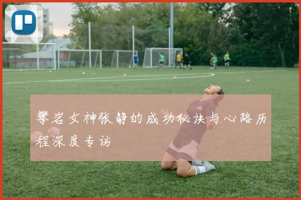 攀岩女神张静的成功秘诀与心路历程深度专访