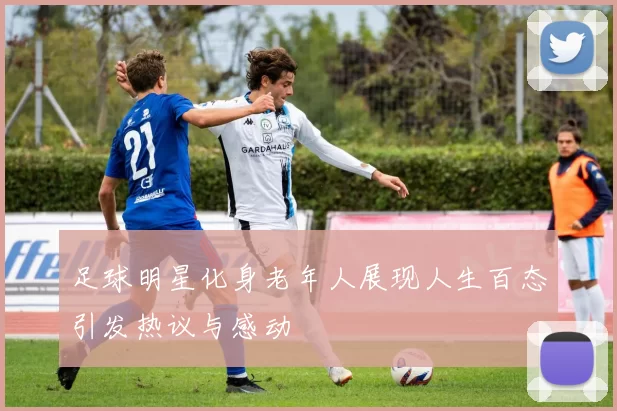 足球明星化身老年人展现人生百态引发热议与感动