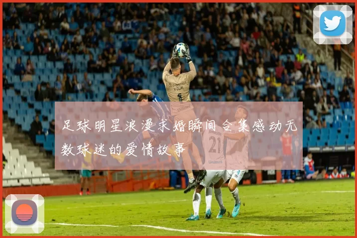 足球明星浪漫求婚瞬间合集感动无数球迷的爱情故事