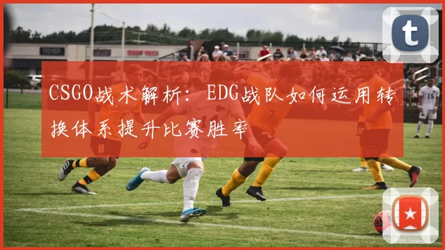 CSGO战术解析：EDG战队如何运用转换体系提升比赛胜率