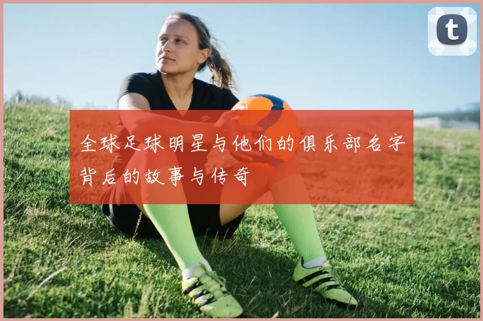 全球足球明星与他们的俱乐部名字背后的故事与传奇