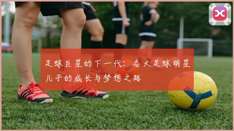 足球巨星的下一代：各大足球明星儿子的成长与梦想之路