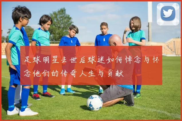 足球明星去世后球迷如何悼念与怀念他们的传奇人生与贡献