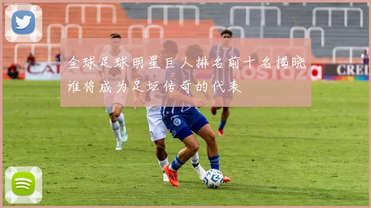 全球足球明星巨人排名前十名揭晓谁将成为足坛传奇的代表
