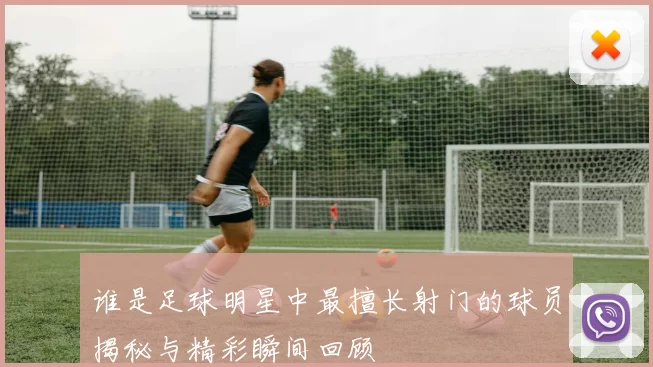 谁是足球明星中最擅长射门的球员揭秘与精彩瞬间回顾