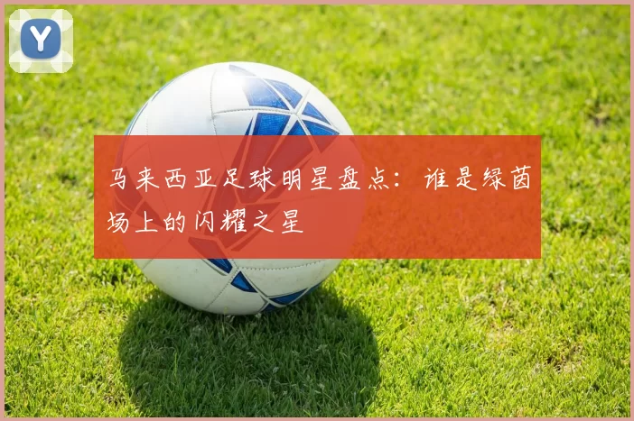 马来西亚足球明星盘点：谁是绿茵场上的闪耀之星