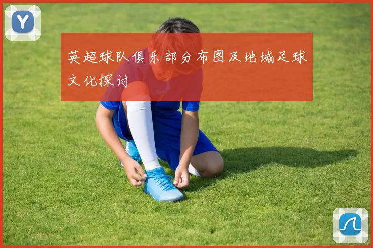 英超球队俱乐部分布图及地域足球文化探讨