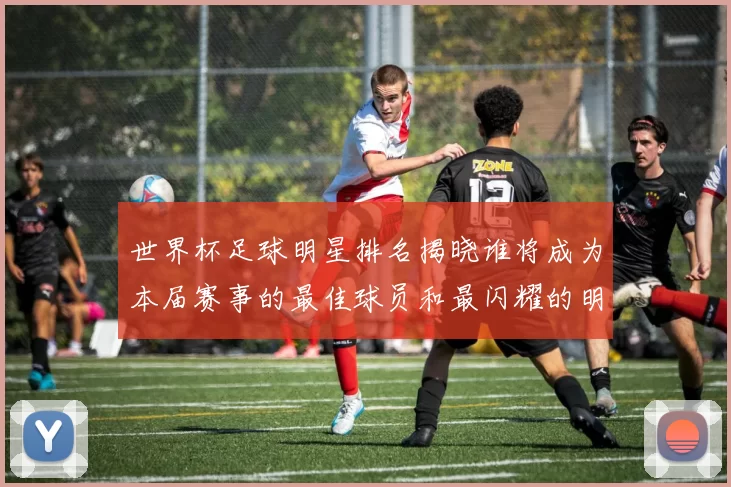 世界杯足球明星排名揭晓谁将成为本届赛事的最佳球员和最闪耀的明星