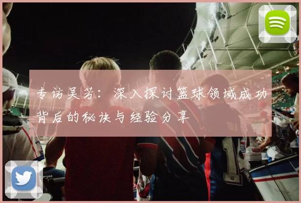 专访吴芳：深入探讨篮球领域成功背后的秘诀与经验分享