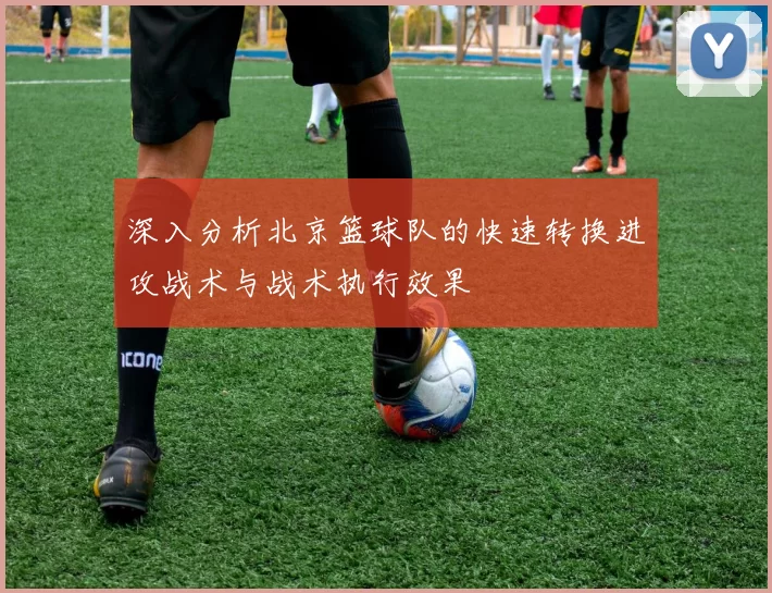 深入分析北京篮球队的快速转换进攻战术与战术执行效果