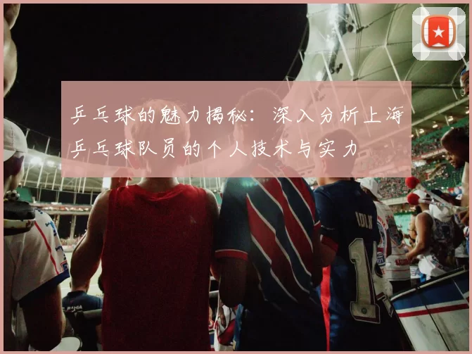 乒乓球的魅力揭秘：深入分析上海乒乓球队员的个人技术与实力
