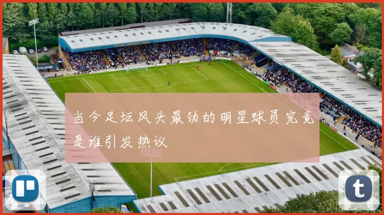 当今足坛风头最劲的明星球员究竟是谁引发热议
