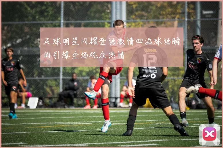 足球明星闪耀登场激情四溢球场瞬间引爆全场观众热情
