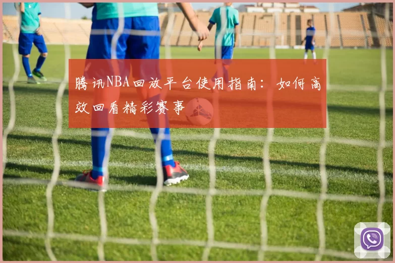 腾讯NBA回放平台使用指南：如何高效回看精彩赛事