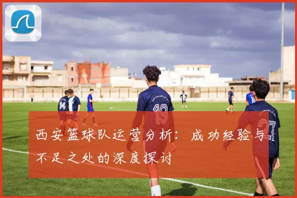 西安篮球队运营分析：成功经验与不足之处的深度探讨