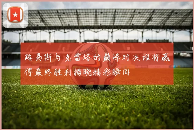 路易斯与克雷塔的巅峰对决谁将赢得最终胜利揭晓精彩瞬间