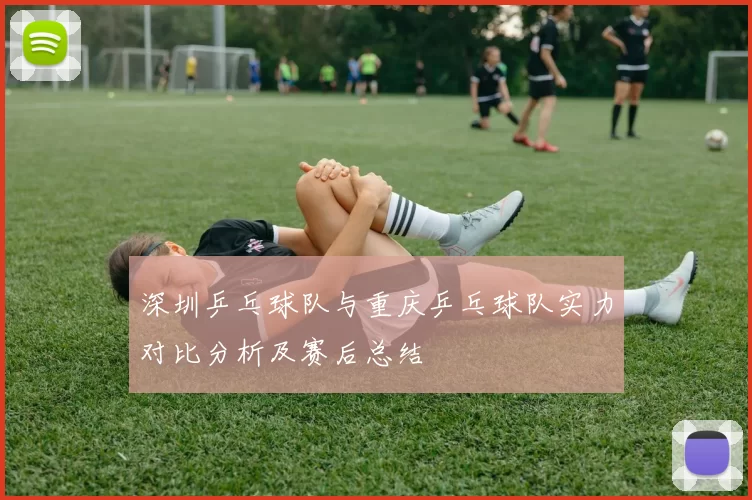 深圳乒乓球队与重庆乒乓球队实力对比分析及赛后总结