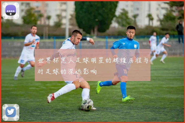 世界杯黑人足球明星的辉煌历程与对足球的深远影响