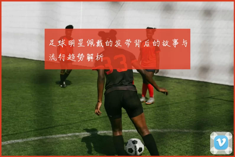 足球明星佩戴的发带背后的故事与流行趋势解析