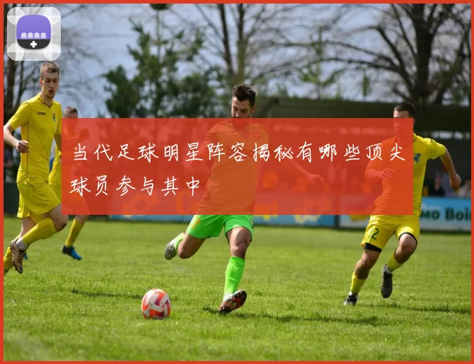 当代足球明星阵容揭秘有哪些顶尖球员参与其中