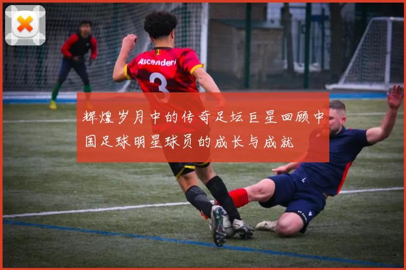 辉煌岁月中的传奇足坛巨星回顾中国足球明星球员的成长与成就
