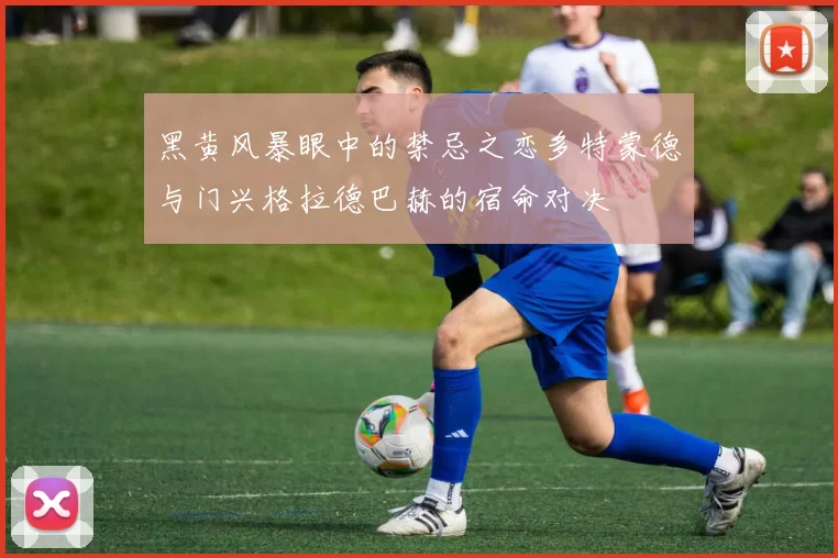 黑黄风暴眼中的禁忌之恋多特蒙德与门兴格拉德巴赫的宿命对决